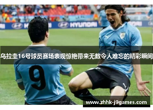 乌拉圭16号球员赛场表现惊艳带来无数令人难忘的精彩瞬间