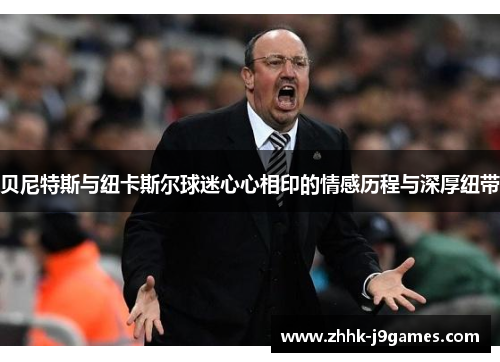 贝尼特斯与纽卡斯尔球迷心心相印的情感历程与深厚纽带 贝尼特斯与纽卡斯尔球迷心心相印的情感历程与深厚纽带