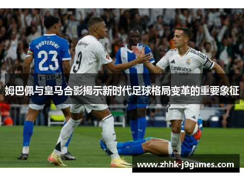 姆巴佩与皇马合影揭示新时代足球格局变革的重要象征