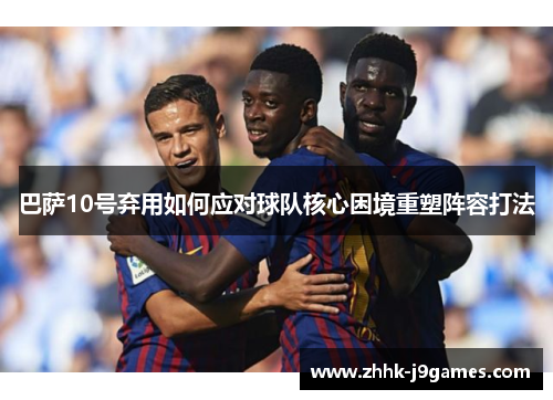 巴萨10号弃用如何应对球队核心困境重塑阵容打法