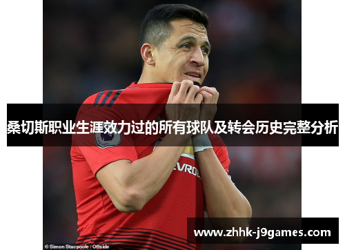 桑切斯职业生涯效力过的所有球队及转会历史完整分析 桑切斯职业生涯效力过的所有球队及转会历史完整分析