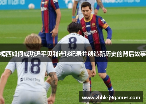 梅西如何成功追平贝利进球纪录并创造新历史的背后故事