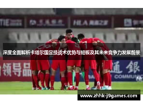 深度全面解析卡塔尔国足技战术优势与短板及其未来竞争力发展前景