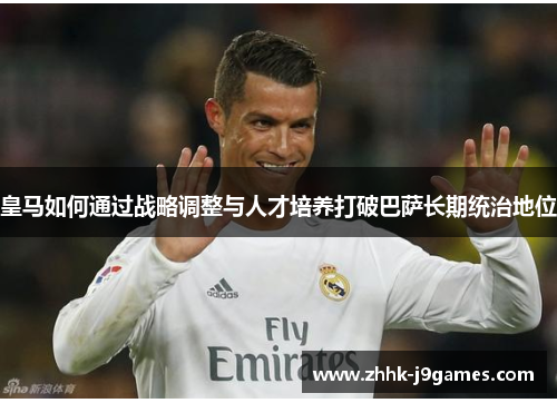 皇马如何通过战略调整与人才培养打破巴萨长期统治地位 皇马如何通过战略调整与人才培养打破巴萨长期统治地位