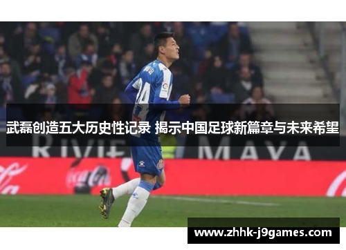武磊创造五大历史性记录 揭示中国足球新篇章与未来希望