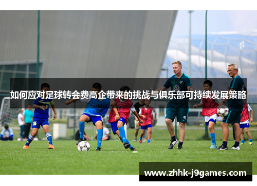 如何应对足球转会费高企带来的挑战与俱乐部可持续发展策略 如何应对足球转会费高企带来的挑战与俱乐部可持续发展策略